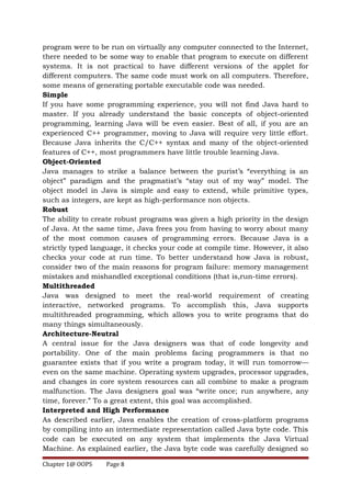 program were to be run on virtually any computer connected to the Internet,
there needed to be some way to enable that program to execute on different
systems. It is not practical to have different versions of the applet for
different computers. The same code must work on all computers. Therefore,
some means of generating portable executable code was needed.
Simple
If you have some programming experience, you will not find Java hard to
master. If you already understand the basic concepts of object-oriented
programming, learning Java will be even easier. Best of all, if you are an
experienced C++ programmer, moving to Java will require very little effort.
Because Java inherits the C/C++ syntax and many of the object-oriented
features of C++, most programmers have little trouble learning Java.
Object-Oriented
Java manages to strike a balance between the purist’s “everything is an
object” paradigm and the pragmatist’s “stay out of my way” model. The
object model in Java is simple and easy to extend, while primitive types,
such as integers, are kept as high-performance non objects.
Robust
The ability to create robust programs was given a high priority in the design
of Java. At the same time, Java frees you from having to worry about many
of the most common causes of programming errors. Because Java is a
strictly typed language, it checks your code at compile time. However, it also
checks your code at run time. To better understand how Java is robust,
consider two of the main reasons for program failure: memory management
mistakes and mishandled exceptional conditions (that is,run-time errors).
Multithreaded
Java was designed to meet the real-world requirement of creating
interactive, networked programs. To accomplish this, Java supports
multithreaded programming, which allows you to write programs that do
many things simultaneously.
Architecture-Neutral
A central issue for the Java designers was that of code longevity and
portability. One of the main problems facing programmers is that no
guarantee exists that if you write a program today, it will run tomorrow—
even on the same machine. Operating system upgrades, processor upgrades,
and changes in core system resources can all combine to make a program
malfunction. The Java designers goal was “write once; run anywhere, any
time, forever.” To a great extent, this goal was accomplished.
Interpreted and High Performance
As described earlier, Java enables the creation of cross-platform programs
by compiling into an intermediate representation called Java byte code. This
code can be executed on any system that implements the Java Virtual
Machine. As explained earlier, the Java byte code was carefully designed so
Chapter 1@ OOPS Page 8
 