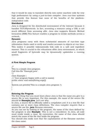 that it would be easy to translate directly into native machine code for very
high performance by using a just-in-time compiler. Java run-time systems
that provide this feature lose none of the benefits of the platform-
independent code.
Distributed
Java is designed for the distributed environment of the Internet because it
handles TCP/IPprotocols. In fact, accessing a resource using a URL is not
much different from accessing afile. Java also supports Remote Method
Invocation (RMI).This feature enables a program to invoke methods across a
network.
Dynamic
Java programs carry with them substantial amounts of run-time type
information thatis used to verify and resolve accesses to objects at run time.
This makes it possible todynamically link code in a safe and expedient
manner. This is crucial to the robustness ofthe Java environment, in which
small fragments of bytecode may be dynamically updatedon a running
system.
A First Simple Program
/*
This is a simple Java program.
Call this file "Example.java".
*/
class Example {
// Your program begins with a call to main().
public static void main(String args[])
{
System.out.println("This is a simple Java program.");
}
}
Entering the Program
The first thing that you must learn about Java is that the name you give to a
source file is very important. For this example, the name of the source file
should be Example.java. Let’s see why.
In Java, a source file is officially called a compilation unit. It is a text file that
contains one or more class definitions. The Java compiler requires that a
source file use the .java filename extension.
As you can see by looking at the program, the name of the class defined by
the program is also Example. This is not a coincidence. In Java, all code
must reside inside a class. By convention, the name of that class should
match the name of the file that holds the program.
You should also make sure that the capitalization of the filename matches
the class name.
Chapter 1@ OOPS Page 9
 