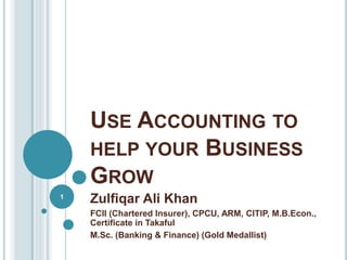 USE ACCOUNTING TO
HELP YOUR BUSINESS
GROW
Zulfiqar Ali Khan
FCII (Chartered Insurer), CPCU, ARM, CITIP, M.B.Econ.,
Certificate in Takaful
M.Sc. (Banking & Finance) (Gold Medallist)
1
 