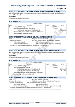 Accounting for Company – Issuance of Shares & Debentures
Chapter # 1
Page 11
www.a4accounting.weebly.com Sameer Hussain
ILLUSTRATION # 8: (ISSUED AT DISCOUNT & PAYBACK AT PAR)
The company has issued 30,000 8% debentures of Rs.100 each at Rs.95 and redeemable after 5
years at Rs.100 each.
REQUIRED
Prepare necessary journal entries.
SOLUTION # 8:
General Journal
Date Particulars P/R Debit Credit
1 Bank (30,000 x 95) 2,850,000
Discount on debentures (30,000 x 5) 150,000
8% Debentures payable (30,000 x 100) 3,000,000
(To record the issue of 8% debentures at discount
and payback at par after 5 years)
ISSUE OF DEBENTURES AT PAR & PAYBACK AT PREMIUM
Bank DR. (with amount received)
Loss on redemption DR. (with amount of loss at the time of payback)
Debentures payable CR. (with par value)
Premium on redemption CR. (the amount will be paid as premium)
(To record the debentures issued at par and payback at premium)
-----------------------------------------------------------------------------------------------------------------
ILLUSTRATION # 9: (ISSUED AT PAR & PAYBACK AT PREMIUM)
The company has issued 26,000 6% debentures of Rs.100 each at par and redeemable after 6
years at Rs.106 each.
REQUIRED
Prepare necessary journal entries.
SOLUTION # 9:
General Journal
Date Particulars P/R Debit Credit
1 Bank (26,000 x 100) 2,600,000
Loss on redemption (26,000 x 6) 156,000
6% Debentures payable (26,000 x 100) 2,600,000
Premium on redemption (26,000 x 6) 156,000
(To record the issue of 6% debentures at par and
payback at premium after 6 years)
ISSUE OF DEBENTURES AT DISCOUNT & PAYBACK AT PREMIUM
Bank DR. (with amount received)
Loss on redemption DR. (with amount of loss at the time of payback)
Discount on debenture DR. (with the discount amount)
Debentures payable CR. (with par value)
Premium on redemption CR. (the amount will be paid as premium)
(To record the debentures issued at discount and payback at premium)
-----------------------------------------------------------------------------------------------------------------
 