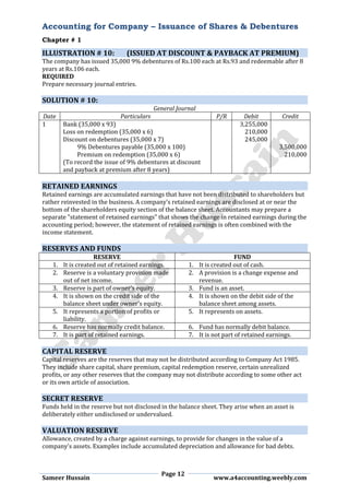 Accounting for Company – Issuance of Shares & Debentures
Chapter # 1
Page 12
Sameer Hussain www.a4accounting.weebly.com
ILLUSTRATION # 10: (ISSUED AT DISCOUNT & PAYBACK AT PREMIUM)
The company has issued 35,000 9% debentures of Rs.100 each at Rs.93 and redeemable after 8
years at Rs.106 each.
REQUIRED
Prepare necessary journal entries.
SOLUTION # 10:
General Journal
Date Particulars P/R Debit Credit
1 Bank (35,000 x 93) 3,255,000
Loss on redemption (35,000 x 6) 210,000
Discount on debentures (35,000 x 7) 245,000
9% Debentures payable (35,000 x 100) 3,500,000
Premium on redemption (35,000 x 6) 210,000
(To record the issue of 9% debentures at discount
and payback at premium after 8 years)
RETAINED EARNINGS
Retained earnings are accumulated earnings that have not been distributed to shareholders but
rather reinvested in the business. A company's retained earnings are disclosed at or near the
bottom of the shareholders equity section of the balance sheet. Accountants may prepare a
separate "statement of retained earnings" that shows the change in retained earnings during the
accounting period; however, the statement of retained earnings is often combined with the
income statement.
RESERVES AND FUNDS
RESERVE FUND
1. It is created out of retained earnings. 1. It is created out of cash.
2. Reserve is a voluntary provision made
out of net income.
2. A provision is a change expense and
revenue.
3. Reserve is part of owner’s equity. 3. Fund is an asset.
4. It is shown on the credit side of the
balance sheet under owner’s equity.
4. It is shown on the debit side of the
balance sheet among assets.
5. It represents a portion of profits or
liability.
5. It represents on assets.
6. Reserve has normally credit balance. 6. Fund has normally debit balance.
7. It is part of retained earnings. 7. It is not part of retained earnings.
CAPITAL RESERVE
Capital reserves are the reserves that may not be distributed according to Company Act 1985.
They include share capital, share premium, capital redemption reserve, certain unrealized
profits, or any other reserves that the company may not distribute according to some other act
or its own article of association.
SECRET RESERVE
Funds held in the reserve but not disclosed in the balance sheet. They arise when an asset is
deliberately either undisclosed or undervalued.
VALUATION RESERVE
Allowance, created by a charge against earnings, to provide for changes in the value of a
company's assets. Examples include accumulated depreciation and allowance for bad debts.
 