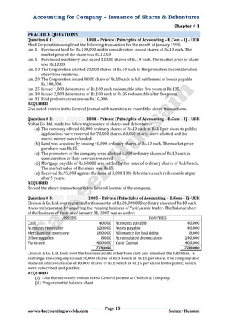 Accounting for Company – Issuance of Shares & Debentures
Chapter # 1
Page 15
www.a4accounting.weebly.com Sameer Hussain
PRACTICE QUESTIONS
Question # 1: 1998 – Private (Principles of Accounting – B.Com – I) – UOK
Mind Corporation completed the following transaction for the month of January 1998.
Jan. 1 Purchased land for Rs.100,000 and in consideration issued shares of Rs.10 each. The
market price of the share was Rs.12.50.
Jan. 5 Purchased machinery and issued 12,500 shares of Rs.10 each. The market price of share
was Rs.12.00.
Jan. 10 The Corporation allotted 20,000 shares of Rs.10 each to the promoters in consideration
of services rendered.
Jan. 20 The Corporation issued 9,000 share of Rs.10 each in full settlement of bonds payable
Rs.100,000.
Jan. 25 Issued 1,000 debentures of Rs.100 each redeemable after five years at Rs.105.
Jan. 30 Issued 2,000 debentures of Rs.100 each at Rs.95 redeemable after five years.
Jan. 31 Paid preliminary expenses Rs.10,000.
REQUIRED
Give dated entries in the General Journal with narration to record the above transactions.
Question # 2: 2004 – Private (Principles of Accounting – B.Com – I) – UOK
Nishat Co. Ltd. made the following issuance of shares and debentures:
(a) The company offered 60,000 ordinary shares of Rs.10 each at Rs.12 per share to public;
applications were received for 70,000 shares. 60,000 shares were allotted and the
excess money was refunded.
(b) Land was acquired by issuing 40,000 ordinary shares of Rs.10 each. The market price
per share was Rs.15.
(c) The promoters of the company were allotted 6,000 ordinary shares of Rs.10 each in
consideration of their services rendered.
(d) Mortgage payable of Rs.60,000 was settled by the issue of ordinary shares of Rs.10 each.
The market value of the share was Rs.15.
(e) Received Rs.95,000 against the issue of 3,000 10% debentures each redeemable at par
after 5 years.
REQUIRED
Record the above transactions in the General Journal of the company.
Question # 3: 2005 – Private (Principles of Accounting – B.Com – I)–UOK
Chuhan & Co. Ltd. was registered with a capital of Rs.20,000,000 ordinary shares of Rs.10 each.
It was incorporated by acquiring the running business of Yasir, a sole trader. The balance sheet
of the business of Yasir as of January 01, 2005 was as under:
ASSETS EQUITIES
Cash 40,000 Accounts payable 40,000
Accounts receivable 120,000 Notes payable 40,000
Merchandise inventory 160,000 Allowance for bad debts 8,000
Office supplies 8,000 Accumulated depreciation 240,000
Furniture 400,000 Yasir Capital 400,000
728,000 728,000
Chuhan & Co. Ltd. took over the business assets other than cash and assumed the liabilities. In
exchange, the company issued 30,000 shares of Rs.10 each at Rs.15 per share. The company also
made an additional issue of 10,000 shares of Rs.10 each at Rs.15 per share to the public, which
were subscribed and paid for.
REQUIRED
(i) Give the necessary entries in the General Journal of Chuhan & Company.
(ii) Prepare initial balance sheet.
 