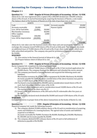 Accounting for Company – Issuance of Shares & Debentures
Chapter # 1
Page 16
Sameer Hussain www.a4accounting.weebly.com
Question # 4: 1989 – Regular & Private (Principles of Accounting – B.Com – I)–UOK
Adnan & Co. Ltd. was registered with a capital of Rs.1,000,000 divided into 100,000 ordinary
shares of Rs.10 each. It started functioning by acquiring the business of Naeem, a sole trader.
The balance sheet of the business of Naeem as of the date of purchase was as under:
ASSETS EQUITIES
Cash 10,000 Accounts payable 20,000
Accounts receivable 30,000 Naeem Capital 100,000
Less: All for bad debts (2,000) 28,000
Merchandise inventory 40,000
Office supplies 2,000
Equipment 100,000
Less: All for depreciation (60,000)
40,000
120,000 120,000
Adnan & Co. Ltd. takes over the business assets other than cash and assumed the liabilities. In
exchange, the company issued 9,000 shares of Rs.10 each as fully paid. The company also made
an additional issue of 15,000 shares of Rs.10 each at Rs.12 per share to the public, which were
fully subscribed and paid for. The company also paid for preliminary expenses amounting to
Rs.10,000.
REQUIRED
(i) Give entries in the General Journal of Adnan & Co. Ltd.
(ii) Prepare balance sheet of Adnan & Co. Ltd.
Question # 5: 1999 – Regular & Private (Principles of Accounting – B.Com – I)–UOK
Karim Company Ltd. completed the following transactions:
(1) The company offered 70,000 shares of Rs.10 each at Rs.12 but received applications for
80,000 shares. The company finalized the allotment and refunded the excess amount.
(2) The company purchased a running business and acquired the following assets and
liabilities:
Merchandise inventory Rs.15,000; Office equipment Rs.50,000; Machinery Rs.40,000;
Accounts payable Rs.5,000. Purchase consideration of the above business was paid by
issue of 9,000 shares of Rs.10 each fully paid-up.
(3) Purchased a machine worth Rs.200,000 and in consideration issued shares of Rs.10
each. Each share had a market value of Rs.12.50.
(4) Purchased office equipment and in consideration issued 10,000 shares of Rs.10 each.
The market value of the share was Rs.13.
(5) Issued 2,000 10% debentures of Rs.100 each at Rs.95 redeemable after five years at
Rs.105.
(6) The company declared stock dividend Rs.50,000 and issued 4,500 shares of Rs.10 each.
REQUIRED
Give journal entries in proper form of the above transactions on the books of Karim Co. Ltd.
Question # 6: 1995 – Regular (Principles of Accounting – B.Com – I)–UOK
Najeeb & Company Ltd. made the following issuance:
1) The company allotted 35,000 ordinary shares of Rs.10 each in consideration of acquiring
assets and liabilities of a running business. The agreed value of assets and liabilities
acquired is as follows:
Accounts receivable Rs.70,000; Furniture Rs.40,000; Building Rs.230,000; Machinery
Rs.100,000 and Accounts payable Rs.50,000.
2) The company allotted 8,500 ordinary shares of Rs.10 each in full settlement of
debentures payable of Rs.90,000.
 