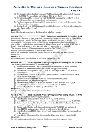 Accounting for Company – Issuance of Shares & Debentures
Chapter # 1
Page 17
www.a4accounting.weebly.com Sameer Hussain
3) The company allotted ordinary shares of Rs.10 each in consideration of stock dividend
of Rs.60,000. The share had a market price of Rs.12 per share.
4) The promoters of the company were allotted 15,000 ordinary shares of Rs.10 each in
consideration of the services rendered to the company.
5) Purchased equipment by issuing 6,000 ordinary shares of Rs.10 each. The market value
of share was Rs.14 per share.
6) Received cash Rs.110,000 by issue of 1,200, 10% debentures of Rs.100 each, redeemable
after 5 years at Rs.113 each.
REQUIRED
Record the above transactions in the General Journal of the company.
Question # 7: 2007 – Regular (Advanced & Cost Accounting)–UOK
Following are the some of the transactions completed by Asif Corporation Ltd. The corporation
has an authorized capital of Rs.5,000,000 divided into 500,000 shares of Rs.10 each.
Acquired office equipment costing Rs.500,000 and in payment issued sufficient number of
shares of Rs.10 each fully paid upto the vendor. The market price of the share is Rs.12.50 each.
Issued 2,000 6% debentures of Rs.100 each at Rs.103 redeemable at Rs.105 each.
The company issued 40,000 shares to capitalize profit of Rs.500,000.
Building extension reserve was increased by Rs.300,000.
Restriction imposed on retained earnings in the form of ‘contingencies’ was removed
Rs.600,000.
REQUIRED
Give entries in the General Journal to record the above transactions.
Question # 8: 2001 – Regular & Private (Principles of Accounting – B.Com – I)–UOK
The following transactions relate to Bhutto Limited.
(a) Received applications for 100,000 ordinary shares of Rs.10 each. Issued allotment
letters for 80,000 shares and refunded the excess application money.
(b) Issued 6,000 ordinary shares of Rs.10 each at a market price of Rs.12 per share for
acquiring land.
(c) Issued ordinary shares of Rs.10 each at a premium of Rs.2 per share, in settlement of
bonds payable Rs.60,000.
(d) Declared cash dividend of Rs.30,000 and stock dividend of Rs.50,000.
(e) Appropriate Rs.150,000 for contingencies.
(f) Issued ordinary shares of Rs.10 each in payment of stock dividend of Rs.50,000.
(g) Issued dividend warrants in payment of cash dividend of Rs.30,000.
(h) Unclaimed dividend of Rs.5,000 as per bank statement.
REQUIRED
Give general journal entries for the above transactions.
Question # 9: 2002 – Regular & Private (Principles of Accounting – B.Com – I)–UOK
Al-Azam Ltd. entered into the following transactions:
(1) Issued 50,000 ordinary shares of Rs.10 par at Rs.12 each for cash.
(2) Issued 10,000 ordinary shares of Rs.10 in acquisition of machinery costing Rs.120,000.
(3) Declared cash dividend Rs.150,000 and stock dividend Rs.200,000. Retained earnings
account is having sufficient balance.
(4) Bank reported that the cash dividend in the amount of Rs.30,000 was unclaimed.
(5) Issued 17,500 ordinary shares of Rs.10 in settlement of stock dividend.
(6) Issued to directors 15,000 shares of Rs.10 each in recognition of their services rendered
to the company.
(7) Issued 1,000 debentures of Rs.100 each at Rs.110 payable after 5 years at Rs.120.
REQUIRED
Give the necessary journal entries to record the above transactions in proper form.
 