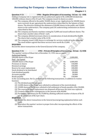 Accounting for Company – Issuance of Shares & Debentures
Chapter # 1
Page 19
www.a4accounting.weebly.com Sameer Hussain
Question # 13: 1996 – Regular (Principles of Accounting – B.Com – I) – UOK
Siddique Company Ltd. is registered with an authorized capital of Rs.1,000,000 divided into
100,000 ordinary shares of Rs.10 each. The company issued its shares as under:
(a) The company offered to the public 50,000 shares at par. Applications for 40,000 shares
were received. As per agreement the underwriters subscribed for the balance of their
shares. The directors finalized the allotment of 40,000 shares to the public and 10,000
shares to the underwriters. The company paid 2% underwriting commission on shares
subscribed to them.
(b) The company purchased a machine costing Rs.72,000 and issued sufficient shares. The
shares had a market value of Rs.8/= each.
(c) The company allotted necessary shares in consideration of stock dividend Rs.50,000.
The shares had a market value of Rs.12.50.
(d) The company issued 1,000 shares in exchange for services rendered to the company.
The stock holders agreed that these services were worth Rs.15,000.
REQUIRED
Record the above transactions in the General Journal of the company.
Question # 14: 1992 – Private (Principles of Accounting – B.Com – I)–UOK
The equities’ section of Ghani Ltd. at December 31, 1991 was as under:
Authorized Capital:
200,000 shares of Rs.10 par Rs. 2,000,000
Paid – Up Capital:
100,000 shares of Rs.10 par Rs. 1,000,000
Premium on shares Rs. 150,000
Retained earnings Rs. 450,000
Reserve for asset replacement Rs. 100,000
Stock dividend to be distributed Rs. 120,000
Cash dividend payable Rs. 80,000
Accounts payable Rs. 50,000
Bonds payable Rs. 150,000
In the succeeding year, the Co. performed the following transactions, in addition to routine
business:
(1) The dividend payable was paid.
(2) 12,000 shares of Rs.10 par were allotted in settlement of the stock dividend.
(3) 10,000 shares of Rs.10 were allotted in full settlement of bonds payable of Rs.150,000.
(4) The reserve for asset replacement was disposed-off because the asset was replaced.
(5) Created a reserve for contingencies in the amount of Rs.40,000.
(6) Purchased a machinery for Rs.75,000 by allotting sufficient number of shares of Rs.10
par at a premium of Rs.5 per share.
REQUIRED
(a) Record the above transactions in the General Journal giving explanation below each
entry.
(b) Reproduce the equities’ section in proper form after incorporating the effects of the
above transactions.
 