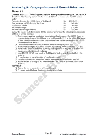 Accounting for Company – Issuance of Shares & Debentures
Chapter # 1
Page 20
Sameer Hussain www.a4accounting.weebly.com
Question # 15: 2000 – Regular & Private (Principles of Accounting – B.Com – I)–UOK
The shareholders’ equity section of balance sheet of Wasim Ltd. as on June 30, 2000 was as
under:-
Authorized capital (2,000,000 shares of Rs.10 par) Rs. 20,000,000
Paid up capital 90,000 shares of Rs.10 par Rs. 900,000
Premium on shares Rs. 180,000
Retained earnings Rs. 520,000
Reserve for building extension Rs. 150,000
During the quarter ended September 30, the company performed the following transactions in
addition to normal business:
(a) The company received application along with application money for 80,000 shares in
response to the issue of 100,000 shares of Rs.10 par at Rs.15/= to the public. The board
of directors finalized the allotment by allotting 80,000 shares to the public and 20,000
shares to the underwriters.
(b) Closed the reserve for building extension account as the purpose is over.
(c) A computer costing Rs.90,000 was acquired by allotting 7,000 shares of Rs.10/= par.
(d) Purchased a fax machine for Rs.75,000 by allotting shares at the price of Rs.12.50 per
share as quoted at the stock exchange.
(e) Issued 5,000 – 10% 5 year bonds of Rs.100 par for cash to be redeemed at Rs.110 at
maturity.
(f) Created a reserve for redemption of bonds by Rs.40,000.
(g) Declared interim stock dividend of Rs.150,000 and cash dividend of Rs.200,000.
(h) Allotted shares of Rs.10 par at a premium of Rs.5 per share in settlement of the stock
dividend.
REQUIRED
(i) Record the above transactions in General Journal.
(ii) Prepare a partial Balance Sheet reporting the above facts.
 