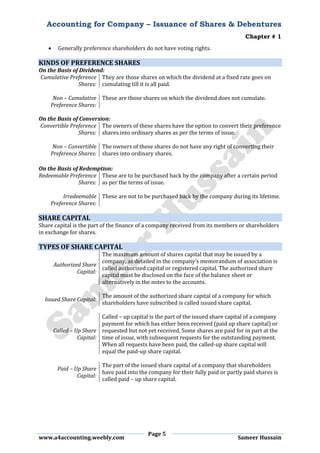 Accounting for Company – Issuance of Shares & Debentures
Chapter # 1
Page 5
www.a4accounting.weebly.com Sameer Hussain
 Generally preference shareholders do not have voting rights.
KINDS OF PREFERENCE SHARES
On the Basis of Dividend:
Cumulative Preference
Shares:
They are those shares on which the dividend at a fixed rate goes on
cumulating till it is all paid.
Non – Cumulative
Preference Shares:
These are those shares on which the dividend does not cumulate.
On the Basis of Conversion:
Convertible Preference
Shares:
The owners of these shares have the option to convert their preference
shares into ordinary shares as per the terms of issue.
Non – Convertible
Preference Shares:
The owners of these shares do not have any right of converting their
shares into ordinary shares.
On the Basis of Redemption:
Redeemable Preference
Shares:
These are to be purchased back by the company after a certain period
as per the terms of issue.
Irredeemable
Preference Shares:
These are not to be purchased back by the company during its lifetime.
SHARE CAPITAL
Share capital is the part of the finance of a company received from its members or shareholders
in exchange for shares.
TYPES OF SHARE CAPITAL
Authorized Share
Capital:
The maximum amount of shares capital that may be issued by a
company, as detailed in the company’s memorandum of association is
called authorized capital or registered capital. The authorized share
capital must be disclosed on the face of the balance sheet or
alternatively in the notes to the accounts.
Issued Share Capital:
The amount of the authorized share capital of a company for which
shareholders have subscribed is called issued share capital.
Called – Up Share
Capital:
Called – up capital is the part of the issued share capital of a company
payment for which has either been received (paid up share capital) or
requested but not yet received. Some shares are paid for in part at the
time of issue, with subsequent requests for the outstanding payment.
When all requests have been paid, the called-up share capital will
equal the paid-up share capital.
Paid – Up Share
Capital:
The part of the issued share capital of a company that shareholders
have paid into the company for their fully paid or partly paid shares is
called paid – up share capital.
 