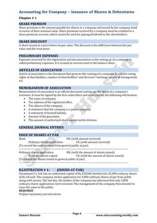 Accounting for Company – Issuance of Shares & Debentures
Chapter # 1
Page 6
Sameer Hussain www.a4accounting.weebly.com
SHARE PREMIUM
Share premium is the amount payable for shares in a company and issued by the company itself
in excess of their nominal value. Share premium received by a company must be credited to a
share premium account, which cannot be used for paying dividends to the shareholders.
SHARE DISCOUNT
A share issued at a price below its par value. The discount is the difference between the par
value and the issue price.
PRELIMINARY EXPENSES
Expenses incurred for the registration and documentation in the setting up of a company is
called preliminary expenses. It is treated as current asset in the balance sheet.
ARTICLES OF ASSOCIATION
Article of association is the document that governs the running of a company. It sets out voting
rights of shareholders, conduct of shareholders’ and directors’ meetings, power of management,
etc.
MEMORANDUM OF ASSOCIATION
Memorandum of association is an official document setting out the detail of a company’s
existence. It must be signed by the first subscribers and must contain the following information:
 The name of company.
 The address of the registered office.
 The objects of the company.
 A statement that the company is a public company.
 A statement of limited liability.
 Amount of the guarantee.
 The amount of authorized share capital and its division.
GENERAL JOURNAL ENTRIES
ISSUE OF SHARES AT PAR
Bank DR. (with amount received)
Ordinary shares application CR. (with amount received)
(To record the cash received from general public at par)
-----------------------------------------------------------------------------------------------------------------
Ordinary shares application DR. (with the amount of shares issued)
Ordinary shares capital CR. (with the amount of shares issued)
(To record the shares issued to general public at par)
-----------------------------------------------------------------------------------------------------------------
ILLUSTRATION # 1: (ISSUED AT PAR)
Paramount Co. Ltd. has an authorized capital of Rs.250,000 divided into 25,000 ordinary shares
of Rs.10 each. The company invites application for 3,000 ordinary shares at par from public
along with money. The last day, the banker of the company has informed that only 3,000
ordinary shares applications were received. The management of the company then decided to
issue the same to the public.
REQUIRED
Prepare necessary journal entries.
 