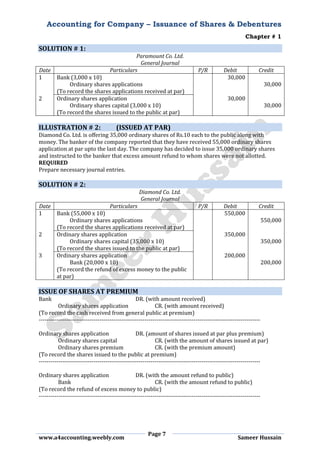 Accounting for Company – Issuance of Shares & Debentures
Chapter # 1
Page 7
www.a4accounting.weebly.com Sameer Hussain
SOLUTION # 1:
Paramount Co. Ltd.
General Journal
Date Particulars P/R Debit Credit
1 Bank (3,000 x 10) 30,000
Ordinary shares applications 30,000
(To record the shares applications received at par)
2 Ordinary shares application 30,000
Ordinary shares capital (3,000 x 10) 30,000
(To record the shares issued to the public at par)
ILLUSTRATION # 2: (ISSUED AT PAR)
Diamond Co. Ltd. is offering 35,000 ordinary shares of Rs.10 each to the public along with
money. The banker of the company reported that they have received 55,000 ordinary shares
application at par upto the last day. The company has decided to issue 35,000 ordinary shares
and instructed to the banker that excess amount refund to whom shares were not allotted.
REQUIRED
Prepare necessary journal entries.
SOLUTION # 2:
Diamond Co. Ltd.
General Journal
Date Particulars P/R Debit Credit
1 Bank (55,000 x 10) 550,000
Ordinary shares applications 550,000
(To record the shares applications received at par)
2 Ordinary shares application 350,000
Ordinary shares capital (35,000 x 10) 350,000
(To record the shares issued to the public at par)
3 Ordinary shares application 200,000
Bank (20,000 x 10) 200,000
(To record the refund of excess money to the public
at par)
ISSUE OF SHARES AT PREMIUM
Bank DR. (with amount received)
Ordinary shares application CR. (with amount received)
(To record the cash received from general public at premium)
-----------------------------------------------------------------------------------------------------------------
Ordinary shares application DR. (amount of shares issued at par plus premium)
Ordinary shares capital CR. (with the amount of shares issued at par)
Ordinary shares premium CR. (with the premium amount)
(To record the shares issued to the public at premium)
-----------------------------------------------------------------------------------------------------------------
Ordinary shares application DR. (with the amount refund to public)
Bank CR. (with the amount refund to public)
(To record the refund of excess money to public)
-----------------------------------------------------------------------------------------------------------------
 