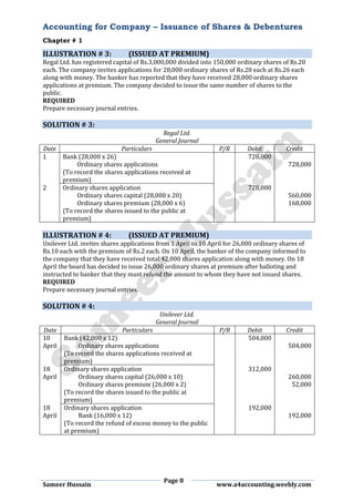 Accounting for Company – Issuance of Shares & Debentures
Chapter # 1
Page 8
Sameer Hussain www.a4accounting.weebly.com
ILLUSTRATION # 3: (ISSUED AT PREMIUM)
Regal Ltd. has registered capital of Rs.3,000,000 divided into 150,000 ordinary shares of Rs.20
each. The company invites applications for 28,000 ordinary shares of Rs.20 each at Rs.26 each
along with money. The banker has reported that they have received 28,000 ordinary shares
applications at premium. The company decided to issue the same number of shares to the
public.
REQUIRED
Prepare necessary journal entries.
SOLUTION # 3:
Regal Ltd.
General Journal
Date Particulars P/R Debit Credit
1 Bank (28,000 x 26) 728,000
Ordinary shares applications 728,000
(To record the shares applications received at
premium)
2 Ordinary shares application 728,000
Ordinary shares capital (28,000 x 20) 560,000
Ordinary shares premium (28,000 x 6) 168,000
(To record the shares issued to the public at
premium)
ILLUSTRATION # 4: (ISSUED AT PREMIUM)
Unilever Ltd. invites shares applications from 1 April to 10 April for 26,000 ordinary shares of
Rs.10 each with the premium of Rs.2 each. On 10 April, the banker of the company informed to
the company that they have received total 42,000 shares application along with money. On 18
April the board has decided to issue 26,000 ordinary shares at premium after balloting and
instructed to banker that they must refund the amount to whom they have not issued shares.
REQUIRED
Prepare necessary journal entries.
SOLUTION # 4:
Unilever Ltd.
General Journal
Date Particulars P/R Debit Credit
10 Bank (42,000 x 12) 504,000
April Ordinary shares applications 504,000
(To record the shares applications received at
premium)
18 Ordinary shares application 312,000
April Ordinary shares capital (26,000 x 10) 260,000
Ordinary shares premium (26,000 x 2) 52,000
(To record the shares issued to the public at
premium)
18 Ordinary shares application 192,000
April Bank (16,000 x 12) 192,000
(To record the refund of excess money to the public
at premium)
 