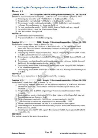 Accounting for Company – Issuance of Shares & Debentures
Chapter # 1
Page 18
Sameer Hussain www.a4accounting.weebly.com
Question # 10: 2003 – Regular & Private (Principles of Accounting – B.Com – I)–UOK
The shares issue transactions of Safeer Co. Ltd. for the year ended on 30th September 2003:
(a) The company issued for cash 400,000 shares of Rs.10 each at Rs.13 each.
(b) The promoters were allotted 10,000 shares of Rs.10 each for services.
(c) The company bought equipment costing Rs.100,000. Rs.10 shares were issued in
exchange. The market value per share was Rs.12.50.
(d) For land purchased worth Rs.750,000, 80,000 shares of Rs.10 each were issued.
(e) Declared dividend 25% on the shares issued above.
(f) Paid the dividend through bank.
REQUIRED
(i) Journalize the above transactions.
(ii) Prepare initial balance sheet of the company.
Question # 11: 2004 – Regular (Principles of Accounting – B.Com – I) – UOK
The following transactions related to Salman Co. Ltd.:
1. The company offered 50,000 shares of Rs.10 each at Rs.15. The company received
application for 65,000 shares. The company finalized the allotment and the excess
money was refunded.
2. The company declared stock dividend of Rs.100,000. The company issued 9,000 shares
of Rs.10 each in settlement of stock dividend.
3. The company purchased land worth Rs.500,000 and issued 45,000 shares of Rs.10 each
to vendor.
4. The company purchased machine and in consideration thereof issued 16,000 shares of
Rs.10 each. The market price of the share was Rs.12.50.
5. The company issued 2,000 debentures of Rs.100 each at par, repayable after five years
at 5% redemption premium.
6. The company issued 1,000 debentures of Rs.100 each at Rs.95 repayable after five years
at Rs.105.
REQUIRED
Record the above transactions in the General Journal of the company.
Question # 12: 2005 – Regular (Principles of Accounting – B.Com – I) – UOK
The following transactions relate to Khan & Co. Ltd.
(a) The company received application for 200,000 ordinary shares of Rs.10 each. Allotment
letters were issued for 150,000 shares and the excess subscription amount was
refunded.
(b) The promoters paid Rs.20,000 for printing of Memorandum of Association of the
company.
(c) A computer was acquired by issuing 4,000 ordinary shares of Rs.10 each fully paid up.
The market price per share was Rs.18.
(d) Declared a cash dividend of Rs.200,000 and stock dividend of Rs.300,000.
(e) Created reserve for debenture redemption in the amount of Rs.15,000
(f) Issued 5,000 debentures of Rs.100 each at Rs.90 redeemable after 7 years.
(g) The bank reported that the amount of dividend paid was Rs.150,000 and the unclaimed
dividend was Rs.50,000.
(h) The company issued 3,000 12% 5 years debentures of Rs.100 at par redeemable after 5
years at Rs.105.
REQUIRED
Give journal entries for the above transactions.
 