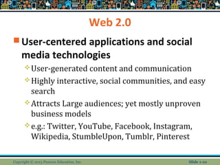 Web 2.0
 User-centered applications and social
media technologies
User-generated content and communication
Highly interactive, social communities, and easy
search
Attracts Large audiences; yet mostly unproven
business models
e.g.: Twitter, YouTube, Facebook, Instagram,
Wikipedia, StumbleUpon, Tumblr, Pinterest
Copyright © 2013 Pearson Education, Inc. Slide 1-10
 