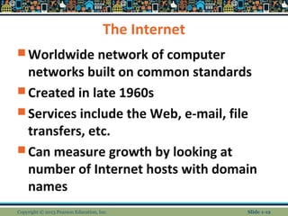 The Internet
 Worldwide network of computer
networks built on common standards
 Created in late 1960s
 Services include the Web, e-mail, file
transfers, etc.
 Can measure growth by looking at
number of Internet hosts with domain
names
Copyright © 2013 Pearson Education, Inc. Slide 1-12
 
