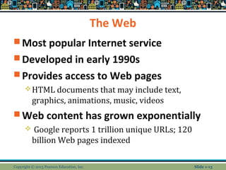 The Web
 Most popular Internet service
 Developed in early 1990s
 Provides access to Web pages
HTML documents that may include text,
graphics, animations, music, videos
 Web content has grown exponentially
 Google reports 1 trillion unique URLs; 120
billion Web pages indexed
Copyright © 2013 Pearson Education, Inc. Slide 1-13
 