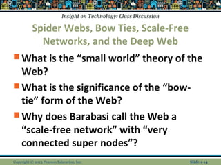 Insight on Technology: Class Discussion
Spider Webs, Bow Ties, Scale-Free
Networks, and the Deep Web
 What is the “small world” theory of the
Web?
 What is the significance of the “bow-
tie” form of the Web?
 Why does Barabasi call the Web a
“scale-free network” with “very
connected super nodes”?
Copyright © 2013 Pearson Education, Inc. Slide 1-14
 