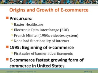 Origins and Growth of E-commerce
 Precursors:
Baxter Healthcare
Electronic Data Interchange (EDI)
French Minitel (1980s videotex system)
None had functionality of Internet
 1995: Beginning of e-commerce
First sales of banner advertisements
 E-commerce fastest growing form of
commerce in United States
Copyright © 2013 Pearson Education, Inc. Slide 1-15
 