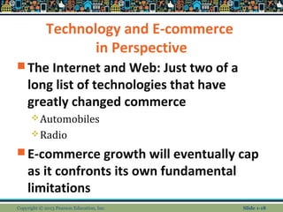 Technology and E-commerce
in Perspective
 The Internet and Web: Just two of a
long list of technologies that have
greatly changed commerce
Automobiles
Radio
 E-commerce growth will eventually cap
as it confronts its own fundamental
limitations
Copyright © 2013 Pearson Education, Inc. Slide 1-18
 