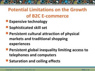 Potential Limitations on the Growth
of B2C E-commerce
 Expensive technology
 Sophisticated skill set
 Persistent cultural attraction of physical
markets and traditional shopping
experiences
 Persistent global inequality limiting access to
telephones and computers
 Saturation and ceiling effects
Copyright © 2013 Pearson Education, Inc. Slide 1-19
 