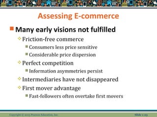 Assessing E-commerce
 Many early visions not fulfilled
Friction-free commerce
 Consumers less price sensitive
 Considerable price dispersion
Perfect competition
 Information asymmetries persist
Intermediaries have not disappeared
First mover advantage
 Fast-followers often overtake first movers
Copyright © 2013 Pearson Education, Inc. Slide 1-23
 