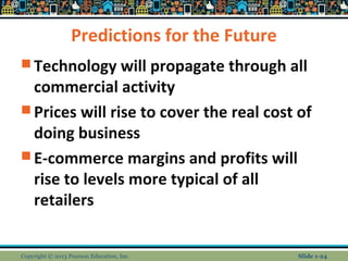 Predictions for the Future
 Technology will propagate through all
commercial activity
 Prices will rise to cover the real cost of
doing business
 E-commerce margins and profits will
rise to levels more typical of all
retailers
Copyright © 2013 Pearson Education, Inc. Slide 1-24
 