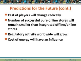 Predictions for the Future (cont.)
 Cast of players will change radically
 Number of successful pure online stores will
remain smaller than integrated offline/online
stores
 Regulatory activity worldwide will grow
 Cost of energy will have an influence
Copyright © 2013 Pearson Education, Inc. Slide 1-25
 