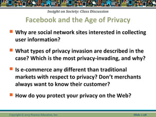Insight on Society: Class Discussion
Facebook and the Age of Privacy
 Why are social network sites interested in collecting
user information?
 What types of privacy invasion are described in the
case? Which is the most privacy-invading, and why?
 Is e-commerce any different than traditional
markets with respect to privacy? Don’t merchants
always want to know their customer?
 How do you protect your privacy on the Web?
Copyright © 2013 Pearson Education, Inc. Slide 1-28
 