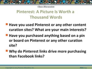 Class Discussion
Pinterest: A Picture Is Worth a
Thousand Words
 Have you used Pinterest or any other content
curation sites? What are your main interests?
 Have you purchased anything based on a pin
or board on Pinterest or any other curation
site?
 Why do Pinterest links drive more purchasing
than Facebook links?
Copyright © 2013 Pearson Education, Inc. Slide 1-3
 