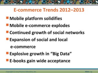 E-commerce Trends 2012–2013
 Mobile platform solidifies
 Mobile e-commerce explodes
 Continued growth of social networks
 Expansion of social and local
e-commerce
 Explosive growth in “Big Data”
 E-books gain wide acceptance
Copyright © 2013 Pearson Education, Inc. Slide 1-4
 
