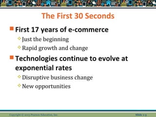 The First 30 Seconds
 First 17 years of e-commerce
Just the beginning
Rapid growth and change
 Technologies continue to evolve at
exponential rates
Disruptive business change
New opportunities
Copyright © 2013 Pearson Education, Inc. Slide 1-5
 