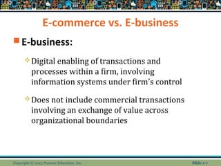 E-commerce vs. E-business
 E-business:
Digital enabling of transactions and
processes within a firm, involving
information systems under firm’s control
Does not include commercial transactions
involving an exchange of value across
organizational boundaries
Copyright © 2013 Pearson Education, Inc. Slide 1-7
 