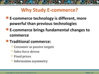 Why Study E-commerce?
 E-commerce technology is different, more
powerful than previous technologies
 E-commerce brings fundamental changes to
commerce
 Traditional commerce:
 Consumer as passive targets
 Sales-force driven
 Fixed prices
 Information asymmetry
Copyright © 2013 Pearson Education, Inc. Slide 1-8
 