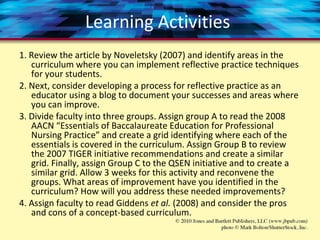 Learning Activities
1. Review the article by Noveletsky (2007) and identify areas in the
curriculum where you can implement reflective practice techniques
for your students.
2. Next, consider developing a process for reflective practice as an
educator using a blog to document your successes and areas where
you can improve.
3. Divide faculty into three groups. Assign group A to read the 2008
AACN “Essentials of Baccalaureate Education for Professional
Nursing Practice” and create a grid identifying where each of the
essentials is covered in the curriculum. Assign Group B to review
the 2007 TIGER initiative recommendations and create a similar
grid. Finally, assign Group C to the QSEN initiative and to create a
similar grid. Allow 3 weeks for this activity and reconvene the
groups. What areas of improvement have you identified in the
curriculum? How will you address these needed improvements?
4. Assign faculty to read Giddens et al. (2008) and consider the pros
and cons of a concept-based curriculum.
 