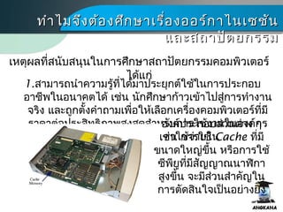 เหตุผลที่สนับสนุนในการศึกษาสถาปัตยกรรมคอมพิว๶ตอร์
ได้แก่
ทำาไมจึงต้องศึกษาเรื่องออร์กาไนเซชันทำาไมจึงต้องศึกษาเรื่องออร์กาไนเซชัน
และสถาปัตยกรรมและสถาปัตยกรรม
1.สามารถนำาความรู้ที่ได้มาประยุกต์ใช้ในการประกอบ
อาชีพในอนาคตได้ เช่น นักศึกษาก้าวเข้าไปสู่การทำางาน
จริง และถูกตั้งคำาถามเพื่อให้เลือกเครื่องคอมพิว๶ตอร์ที่มี
ราคาต่อประสิทธิภาพสูงสุดสำาหรับการใช้งานในองค์กร
ขนาดใหญ่ การเพิ่มค่าใช้จ่ายใน
องค์ประกอบส่วนต่าง ๆ
เช่น การใช้ Cache ที่มี
ขนาดใหญ่ขึ้น หรือการใช้
ซีพียูที่มีสัญญาณนาฬิกา
สูงขึ้น จะมีส่วนสำาคัญใน
การตัดสินใจเป็นอย่างยิ่ง
 