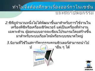 ทำาไมจึงต้องศึกษาเรื่องออร์กาไนเซชันทำาไมจึงต้องศึกษาเรื่องออร์กาไนเซชัน
และสถาปัตยกรรมและสถาปัตยกรรม
2.ซีพียูจำานวนหนึ่งไม่ได้พัฒนาขึ้นมาสำาหรับการใช้งานใน
เครื่องพีซีหรือเครื่องเซิร์พเวอร์ แต่เป็นเครื่องที่ทำางาน
เฉพาะด้าน ผู้ออกแบบอาจจะเขียนโปรแกรมโดยสร้างขึ้น
มาสำาหรับระบบเรียลไทม์หรือระบบขนาดใหญ่
3.นิยามที่ใช้ในสถาปัตยกรรมคอมพิว๶ตอร์สามารถนำาไป
ประยุกต์ใช้ในวิชาอื่น ๆ ได้
 