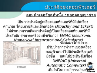 ประวัติของคอมพิว๶ตอร์ประวัติของคอมพิว๶ตอร์
เป็นการประดิษฐ์เครื่องคอมพิว๶ตอร์ที่มิใช่เครื่อง
คำานวณ โดยเมาช์ลีและเอ็กเคอร์ต (Mauchly and Eckert)
ได้นำาแนวความคิดมาประดิษฐ์เป็นเครื่องคอมพิว๶ตอร์ที่ม๊
ประสิทธิภาพมากเครื่องหนึ่งเรียกว่า ENIAC (Electronic
Numericial Integrator and Calculator)
ซึ่งต่อมาได้ทำาการ
ปรับปรุงการทำางานของเครื่อง
คอมพิว๶ตอร์ให้มีประสิทธิภาพดี
ยิ่งขึ้น และได้ประดิษฐ์เครื่อง
UNIVAC (Universal
Automatic Computer) ขึ้น
เพื่อใช้ในการสำารวจสำามะโน
คอมพิว๶ตอร์ยุคที่หนึ่งคอมพิว๶ตอร์ยุคที่หนึ่ง :: หลอดสุญญากาศหลอดสุญญากาศ
 