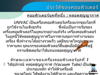 ประวัติของคอมพิว๶ตอร์ประวัติของคอมพิว๶ตอร์
UNIVAC เป็นเครื่องคอมพิว๶ตอร์เครื่องแรกของโลกที่
ถูกใช้งานในเชิงธุรกิจ ซึ่งนับเป็นการเริ่มของ
เครื่องคอมพิว๶ตอร์ในยุคแรกอย่างแท้จริง เครื่องคอมพิว๶ตอร์
ในยุคนี้ใช้หลอดสุญญากาศในการควบคุมการทำางานของ
เครื่อง ซึ่งทำางานได้อย่างรวดเร็ว แต่มีขนาดใหญ่มากและ
ราคาแพง ยุคแรกของคอมพิว๶ตอร์สิ้นสุดเมื่อมีผู้ประดิษฐ์
ทรานซิสเตอร์มาใช้แทนหลอดสุญญากาศ
ลักษณะเฉพาะของเครื่องคอมพิว๶ตอร์ยุคที่ 1
 ใช้อุปกรณ์ หลอดสุญญากาศ (Vacuum Tube) เป็นส่วน
ประกอบหลัก ทำาให้ตัวเครื่องมี
คอมพิว๶ตอร์ยุคที่หนึ่งคอมพิว๶ตอร์ยุคที่หนึ่ง :: หลอดสุญญากาศหลอดสุญญากาศ
 