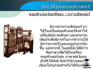 ประวัติของคอมพิว๶ตอร์ประวัติของคอมพิว๶ตอร์
มีการนำาทรานซิสเตอร์ มา
ใช้ในเครื่องคอมพิว๶ตอร์จึงทำาให้
เครื่องมีขนาดเล็กลง และสามารถ
เพิ่มประสิทธิภาพในการทำางานให้
มีความรวดเร็วและแม่นยำามากยิ่ง
ขึ้น นอกจากนี้ ในยุคนี้ยังได้มีการ
คิดภาษาเพื่อใช้กับเครื่อง
คอมพิว๶ตอร์เช่น ภาษาฟอร์แทน
(FORTRAN) จึงทำาให้ง่ายต่อการ
เขียนโปรแกรมสำาหรับใช้กับเครื่อง
คอมพิว๶ตอร์ยุคที่สองคอมพิว๶ตอร์ยุคที่สอง :: ทรานซิสเตอร์ทรานซิสเตอร์
 