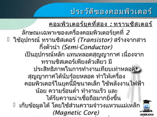 ประวัติของคอมพิว๶ตอร์ประวัติของคอมพิว๶ตอร์
ลักษณะเฉพาะของเครื่องคอมพิว๶ตอร์ยุคที่ 2
 ใช้อุปกรณ์ ทรานซิสเตอร์ (Transistor) สร้างจากสาร
กึ่งตัวนำา (Semi-Conductor)
เป็นอุปกรณ์หลัก แทนหลอดสุญญากาศ เนื่องจาก
ทรานซิสเตอร์เพียงตัวเดียว มี
ประสิทธิภาพในการทำางานเทียบเท่าหลอด
สุญญากาศได้นับร้อยหลอด ทำาให้เครื่อง
คอมพิว๶ตอร์ในยุคนี้มีขนาดเล็ก ใช้พลังงานไฟฟ้า
น้อย ความร้อนตำ่า ทำางานเร็ว และ
ได้รับความน่าเชื่อถือมากยิ่งขึ้น
 เก็บข้อมูลได้ โดยใช้ส่วนความจำาวงแหวนแม่เหล็ก
(Magnetic Core)
คอมพิว๶ตอร์ยุคที่สองคอมพิว๶ตอร์ยุคที่สอง :: ทรานซิสเตอร์ทรานซิสเตอร์
 