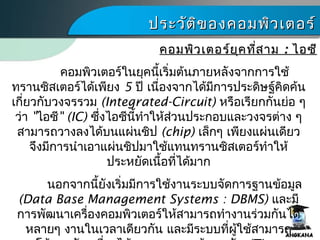 ประวัติของคอมพิว๶ตอร์ประวัติของคอมพิว๶ตอร์
คอมพิว๶ตอร์ในยุคนี้เริ่มต้นภายหลังจากการใช้
ทรานซิสเตอร์ได้เพียง 5 ปี เนื่องจากได้มีการประดิษฐ์คิดค้น
เกี่ยวกับวงจรรวม (Integrated-Circuit) หรือเรียกกันย่อ ๆ
ว่า "ไอซี" (IC) ซึ่งไอซีนี้ทำาให้ส่วนประกอบและวงจรต่าง ๆ
สามารถวางลงได้บนแผ่นชิป (chip) เล็กๆ เพียงแผ่นเดียว
จึงมีการนำาเอาแผ่นชิปมาใช้แทนทรานซิสเตอร์ทำาให้
ประหยัดเนื้อที่ได้มาก
นอกจากนี้ยังเริ่มมีการใช้งานระบบจัดการฐานข้อมูล
(Data Base Management Systems : DBMS) และมี
การพัฒนาเครื่องคอมพิว๶ตอร์ให้สามารถทำางานร่วมกันได้
หลายๆ งานในเวลาเดียวกัน และมีระบบที่ผู้ใช้สามารถ
คอมพิว๶ตอร์ยุคที่สามคอมพิว๶ตอร์ยุคที่สาม :: ไอซีไอซี
 