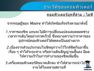 ประวัติของคอมพิว๶ตอร์ประวัติของคอมพิว๶ตอร์
คอมพิว๶ตอร์ยุคที่สามคอมพิว๶ตอร์ยุคที่สาม :: ไอซีไอซี
จากทฤษฏีของ Moore ทำาให้เกิดข้อเท็จจริงตามมาดังนี้
1.ราคาของชิพ แทบจะไม่มีการเปลี่ยนแปลงเลยตลอดช่วง
เวลาการเติบโตอย่างรวดเร็วนี้ ซึ่งหมายความว่าราคาของ
อุปกรณ์คอมพิว๶ตอร์ได้ลดลงเป็นอย่างมาก
2.เนื่องจากส่วนประกอบในชิพถูกวางไว้ใกล้ชิดกันมาขึ้น
เรื่อย ๆ ทำาให้ระยะห่าง หรือทางเดินสัญญาณสั้นลง มีผล
ให้ความเร็วในการทำางานของชิพเพิ่มขึ้น
3.เครื่องคอมพิว๶ตอร์มีขนาดเล็กลง ทำาให้สามารถนำาไปใช้
งานได้ในหลายสถานที่
 