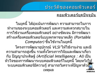 ประวัติของคอมพิว๶ตอร์ประวัติของคอมพิว๶ตอร์
คอมพิว๶ตอร์ยุคปัจจุบันคอมพิว๶ตอร์ยุคปัจจุบัน
ในยุคนี้ ได้มุ่งเน้นการพัฒนา ความสามารถในการ
ทำางานของระบบคอมพิว๶ตอร์ และความสะดวกสบายใน
การใช้งานเครื่องคอมพิว๶ตอร์ อย่างชัดเจน มีการพัฒนา
สร้างเครื่องคอมพิว๶ตอร์แบบพกพาขนาดเล็ก (Portable
Computer) ขึ้นใช้งานในยุคนี้
โครงการพัฒนาอุปกรณ์ VLSI ให้ใช้งานง่าย และมี
ความสามารถสูงขึ้น รวมทั้งโครงการวิจัยและพัฒนาเกี่ยว
กับ ปัญญาประดิษฐ์ (Artificial Intelligence : AI) เป็น
หัวใจของการพัฒนาระบบคอมพิว๶ตอร์ในยุคนี้ โดยหวังให้
ระบบคอมพิว๶ตอร์มีความรู้ สามารถวิเคราะห์ปัญหาด้วย
เหตุผล
 