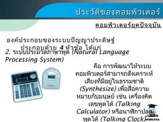 ประวัติของคอมพิว๶ตอร์ประวัติของคอมพิว๶ตอร์
คอมพิว๶ตอร์ยุคปัจจุบันคอมพิว๶ตอร์ยุคปัจจุบัน
2. ระบบประมวลภาษาพูด (Natural Language
Processing System)
องค์ประกอบของระบบปัญญาประดิษฐ์
ประกอบด้วย 4 หัวข้อ ได้แก่
คือ การพัฒนาให้ระบบ
คอมพิว๶ตอร์สามารถสังเคราะห์
เสียงที่มีอยู่ในธรรมชาติ
(Synthesize) เพื่อสื่อความ
หมายกับมนุษย์ เช่น เครื่องคิด
เลขพูดได้ (Talking
Calculator) หรือนาฬิกาปลุก
พูดได้ (Talking Clock)
 