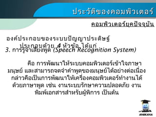 ประวัติของคอมพิว๶ตอร์ประวัติของคอมพิว๶ตอร์
คอมพิว๶ตอร์ยุคปัจจุบันคอมพิว๶ตอร์ยุคปัจจุบัน
3. การรู้จำาเสียงพูด (Speech Recognition System)
องค์ประกอบของระบบปัญญาประดิษฐ์
ประกอบด้วย 4 หัวข้อ ได้แก่
คือ การพัฒนาให้ระบบคอมพิว๶ตอร์เข้าใจภาษา
มนุษย์ และสามารถจดจำาคำาพูดของมนุษย์ได้อย่างต่อเนื่อง
กล่าวคือเป็นการพัฒนาให้เครื่องคอมพิว๶ตอร์ทำางานได้
ด้วยภาษาพูด เช่น งานระบบรักษาความปลอดภัย งาน
พิมพ์เอกสารสำาหรับผู้พิการ เป็นต้น
 
