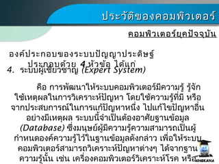 ประวัติของคอมพิว๶ตอร์ประวัติของคอมพิว๶ตอร์
คอมพิว๶ตอร์ยุคปัจจุบันคอมพิว๶ตอร์ยุคปัจจุบัน
4. ระบบผู้เชี่ยวชาญ (Expert System)
องค์ประกอบของระบบปัญญาประดิษฐ์
ประกอบด้วย 4 หัวข้อ ได้แก่
คือ การพัฒนาให้ระบบคอมพิว๶ตอร์มีความรู้ รู้จัก
ใช้เหตุผลในการวิเคราะห์ปัญหา โดยใช้ความรู้ที่มี หรือ
จากประสบการณ์ในการแก้ปัญหาหนึ่ง ไปแก้ไขปัญหาอื่น
อย่างมีเหตุผล ระบบนี้จำาเป็นต้องอาศัยฐานข้อมูล
(Database) ซึ่งมนุษย์ผู้มีความรู้ความสามารถเป็นผู้
กำาหนดองค์ความรู้ไว้ในฐานข้อมูลดังกล่าว เพื่อให้ระบบ
คอมพิว๶ตอร์สามารถวิเคราะห์ปัญหาต่างๆ ได้จากฐาน
ความรู้นั้น เช่น เครื่องคอมพิว๶ตอร์วิเคราะห์โรค หรือ
 