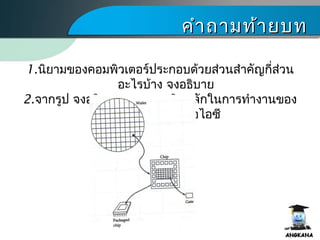 คำาถามท้ายบทคำาถามท้ายบท
1.นิยามของคอมพิว๶ตอร์ประกอบด้วยส่วนสำาคัญกี่ส่วน
อะไรบ้าง จงอธิบาย
2.จากรูป จงอธิบายแนวความคิดหลักในการทำางานของ
แผงวงจรรวม หรือไอซี
 