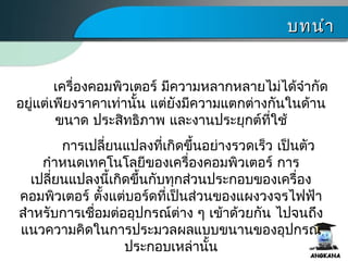 บทนำาบทนำา
เครื่องคอมพิว๶ตอร์ มีความหลากหลายไม่ได้จำากัด
อยู่แต่เพียงราคาเท่านั้น แต่ยังมีความแตกต่างกันในด้าน
ขนาด ประสิทธิภาพ และงานประยุกต์ที่ใช้
การเปลี่ยนแปลงที่เกิดขึ้นอย่างรวดเร็ว เป็นตัว
กำาหนดเทคโนโลยีของเครื่องคอมพิว๶ตอร์ การ
เปลี่ยนแปลงนี้เกิดขึ้นกับทุกส่วนประกอบของเครื่อง
คอมพิว๶ตอร์ ตั้งแต่บอร์ดที่เป็นส่วนของแผงวงจรไฟฟ้า
สำาหรับการเชื่อมต่ออุปกรณ์ต่าง ๆ เข้าด้วยกัน ไปจนถึง
แนวความคิดในการประมวลผลแบบขนานของอุปกรณ์
ประกอบเหล่านั้น
 