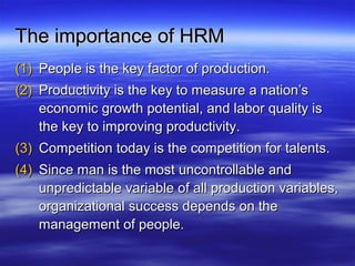 The importance of HRMThe importance of HRM
(1)(1) People is the key factor of production.People is the key factor of production.
(2)(2) Productivity is the key to measure a nation’sProductivity is the key to measure a nation’s
economic growth potential, and labor quality iseconomic growth potential, and labor quality is
the key to improving productivity.the key to improving productivity.
(3)(3) Competition today is the competition for talents.Competition today is the competition for talents.
(4)(4) Since man is the most uncontrollable andSince man is the most uncontrollable and
unpredictable variable of all production variables,unpredictable variable of all production variables,
organizational success depends on theorganizational success depends on the
management of people.management of people.
 