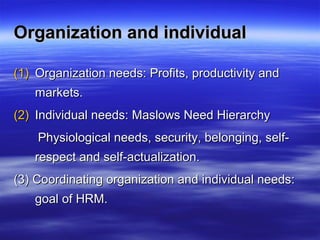 Organization and individualOrganization and individual
(1)(1) Organization needs: Profits, productivity andOrganization needs: Profits, productivity and
markets.markets.
(2)(2) Individual needs: Maslows Need HierarchyIndividual needs: Maslows Need Hierarchy
Physiological needs, security, belonging, self-Physiological needs, security, belonging, self-
respect and self-actualization.respect and self-actualization.
(3) Coordinating organization and individual needs:(3) Coordinating organization and individual needs:
goal of HRM.goal of HRM.
 