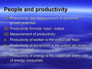 People and productivityPeople and productivity
(1)(1) Productivity: the measurement of economicProductivity: the measurement of economic
growth potential.growth potential.
(2)(2) Productivity formula: input : outputProductivity formula: input : output
(3)(3) Measurement of productivity:Measurement of productivity:
a.a. Productivity of worker is the output per hour.Productivity of worker is the output per hour.
b.b. Productivity of equipment is the output per everyProductivity of equipment is the output per every
dollar invested.dollar invested.
c.c. Productivity of energy is the output per every unitProductivity of energy is the output per every unit
of energy consumed.of energy consumed.
 