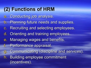 (2) Functions of HRM(2) Functions of HRM
a.a. Conducting job analysis.Conducting job analysis.
b.b. Planning future needs and supplies.Planning future needs and supplies.
c.c. Recruiting and selecting employees.Recruiting and selecting employees.
d.d. Orienting and training employees.Orienting and training employees.
e.e. Managing wages and benefits.Managing wages and benefits.
f.f. Performance appraisal.Performance appraisal.
g.g. Communicating (discipline and services).Communicating (discipline and services).
h.h. Building employee commitmentBuilding employee commitment
(incentives).(incentives).
 